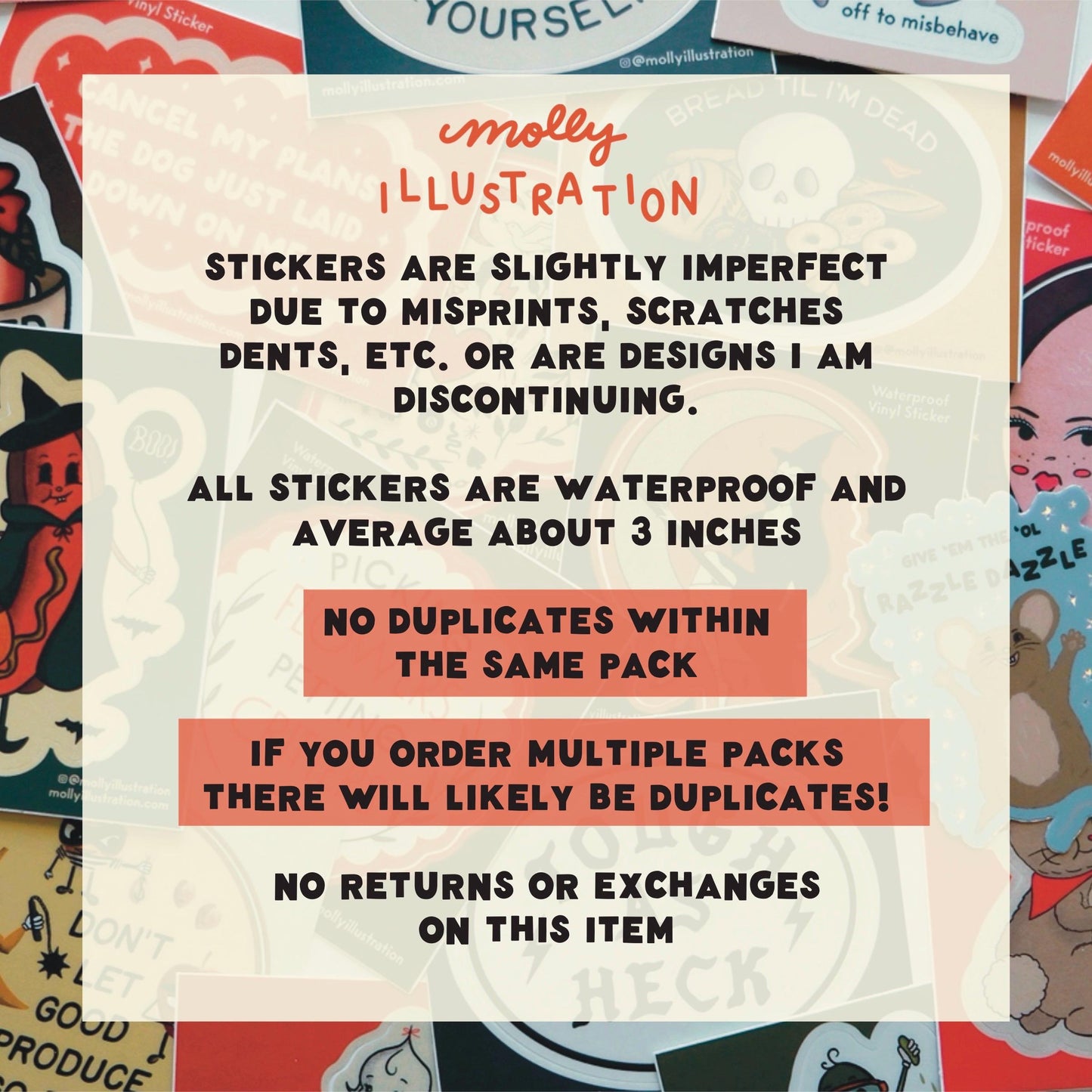 informative text about the item details:
Stickers are slightly imperfect due to misprints, scratches dents, etc. or are designs I am discontinuing.
All stickers are waterproof and average about 3 inches.
No duplicates within the same pack if you order multiple packs there will likely be duplicates.
no returns or exchanges on this item