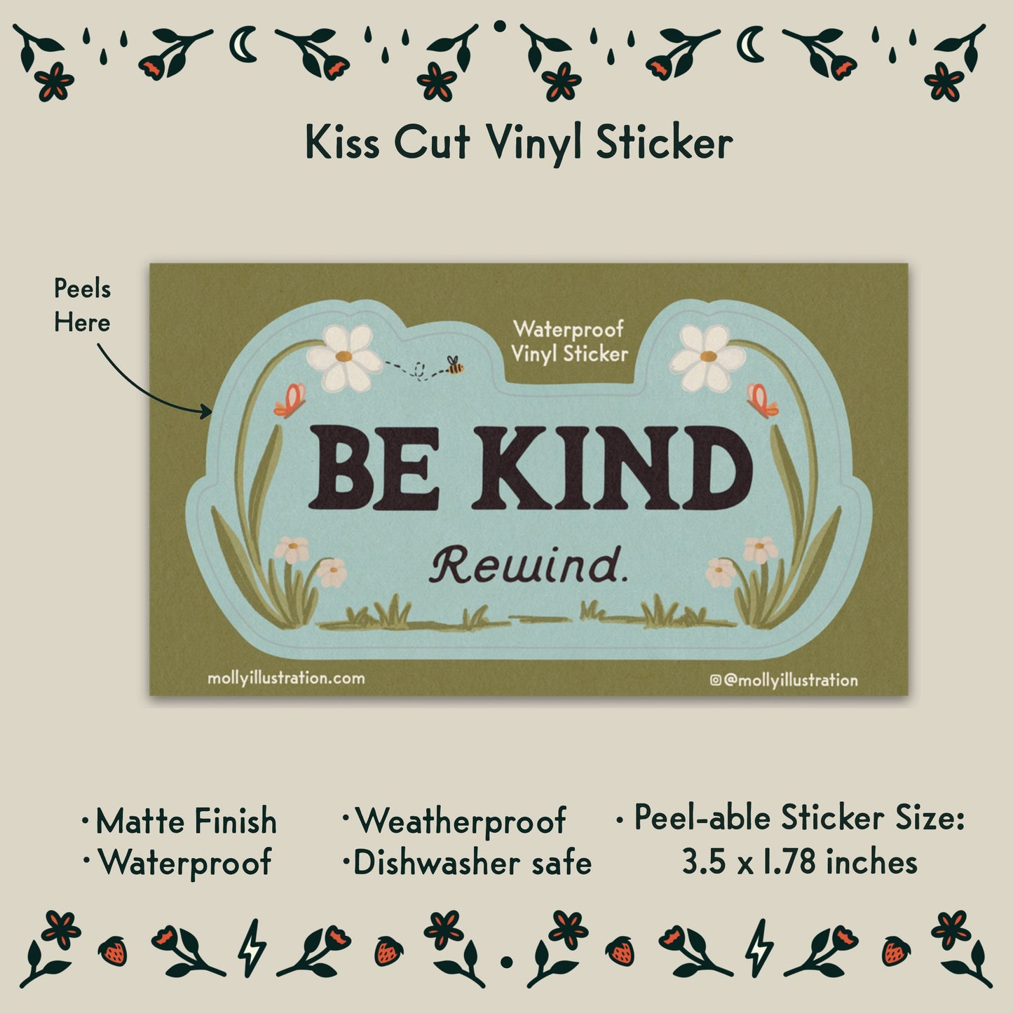 a kiss cut waterproof vinyl sticker that reads “Be kind, Rewind.” with flowers surrounding it.
Item Details listed below:
-Peelable Sticker Size: 3.5x1.78 in
- Matte Finish
- Waterproof
- Weatherproof
- Dishwasher safe