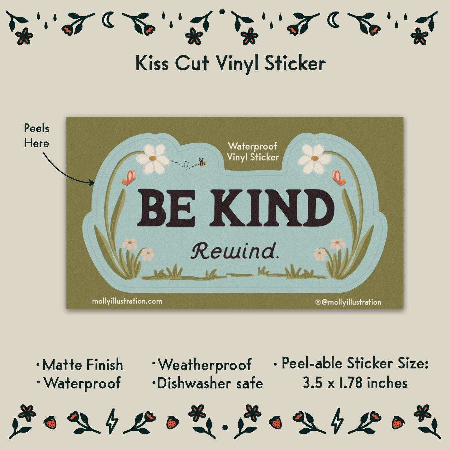 a  kiss cut waterproof vinyl sticker that reads “Be kind, Rewind.” with flowers surrounding it.
Item Details listed below:
-Peelable Sticker Size: 3.5x1.78 in
- Matte Finish
- Waterproof
- Weatherproof
- Dishwasher safe
