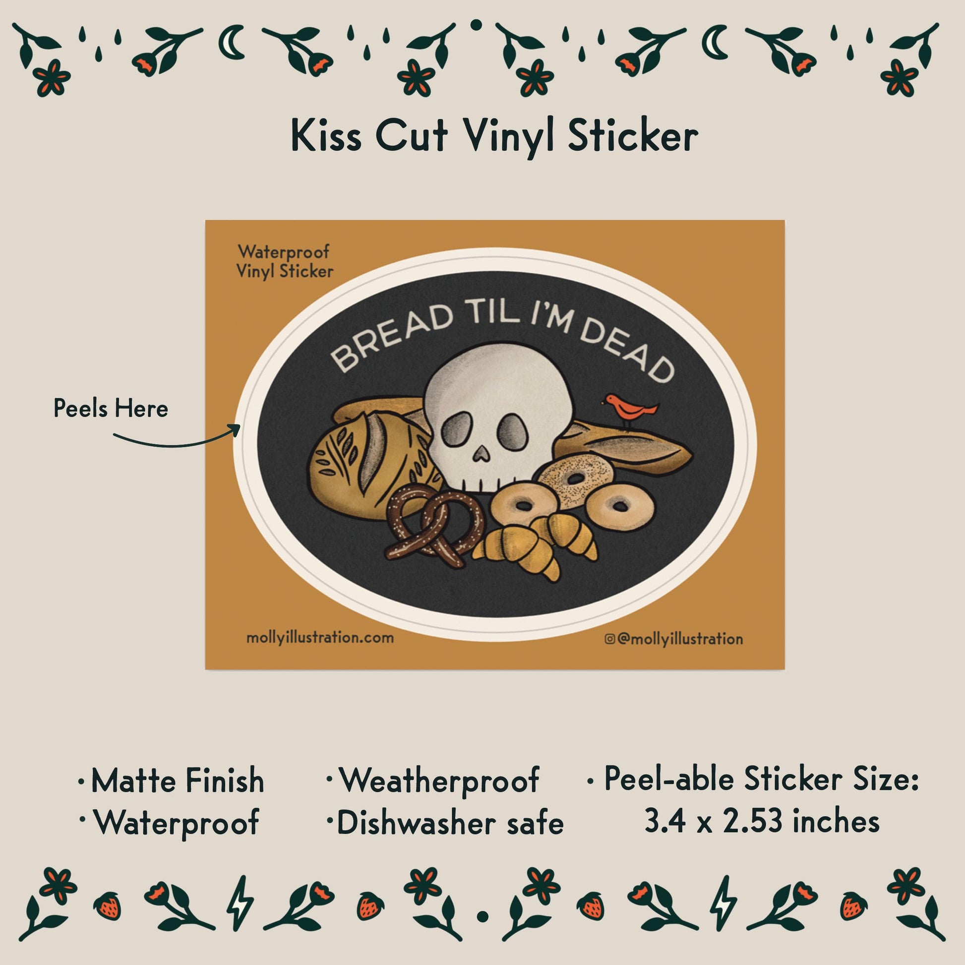 an illustrated waterproof vinyl sticker that reads “Bread Til I’m Dead” above various breads with a skull sitting in the middle.
Item Details listed below:
-Peelable Sticker Size: 3.4 x 2.53 inches
- Matte Finish
- Waterproof
- Weatherproof
- Dishwasher safe